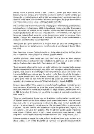 mesmo sobre a própria morte (I Cor. 15:51-58). Sendo que Paulo selou seu
testemunho com sangue, provavelmente não houve nenhum escritor cristão que
tivesse tão irresistível senso de vitória, tão "complexa vitória", como ele teve até a
vinda de Ellen White. Esta humilde e escolhida mensageira da igreja remanescente
escrevia incessantemente sobre a vitória pelo poder de Cristo!

Um exame recente de aproximadamente 10.000 páginas do material que compõe seus
principais livros revelou mais de 1.000 declarações de vitória, uma média de uma para
cada 10 páginas de material escrito. Exemplo semelhante pode ser encontrado em
seus artigos de revistas. Ela fazia soar a nota de vitória com tremendo poder. Agora, no
tempo da expiação final; agora, no tempo do selamento; agora, no tempo da chuva
serôdia, a vitória está inteiramente à disposição de todos os que sinceramente a
desejam e ardentemente a buscam do Senhor.

"Pelo poder do Espírito Santo deve a imagem moral de Deus ser aperfeiçoada no
caráter. Devemos ser completamente transformados à semelhança de Cristo" (Ibid.,
pág. 506).

Duas frases que ocorrem freqüentemente nas declarações de vitória de Ellen White
são as expressões "ampla provisão" e "mais do que vencedores".

"Amplas provisões foram feitas para que todo filho e filha de Adão obtenha
individualmente um conhecimento da vontade divina, aperfeiçoe um caráter cristão e
seja purificado mediante a verdade" (Testimonies, vol. 2, pág. 644).

"Deus tem dado o Seu Espírito como um poder suficiente para subjugar todas as suas
tendências hereditárias e cultivadas para o mal. Pela entrega da mente ao controle do
Espírito, você crescerá à semelhança do caráter perfeito de Deus e se tornará uma
instrumentalidade por meio da qual Ele poderá revelar Sua misericórdia, bondade e
amor. Sejam quais forem os seus defeitos, o Espírito Santo os revelará e lhe será dada
a graça para vencê-los. Por meio dos méritos do sangue de Cristo você será um
vencedor, sim, mais do que vencedor" (Youth's Instructor, 2 de out. de 1902).

Em parte alguma Ellen White apresentou mais fortes afirmações de vitória do que em
suas mensagens à juventude da igreja. Nos artigos que ela escreveu para o Youth's
Instructor [Instrutor da Juventude] através de sua longa existência, encontramos mais
de 500 declarações de vitória. Em sua última mensagem à juventude encontramos
estas palavras:

"Sinto um ardente desejo de que cada um de vós seja vitorioso na luta contra o mal....
Se pedirdes a Deus que vos ajude a vencer o que é dessemelhante de Cristo em vossas
disposições, Ele vos preparará para a entrada no Céu, onde nenhum pecado pode
entrar.... Se vos entregardes completamente a Ele, sereis vencedores na guerra contra
o pecado.... Quando lutardes para vencer tudo o que desagrada a Deus, anjos do Céu
vos ajudarão.... Ser-vos-á dado poder do Alto Descobrireis que Ele vos dá força diária
para vencer.... Podereis vencer o mal — maus pensamentos, maus desejos — pelo
sangue do Cordeiro e pela palavra do vosso testemunho" (Ibid., 9 de junho de 1914).

Estamos vivendo no tempo da expiação final, do selamento do povo de Deus e da
chuva serôdia. É um tempo de grande luz espiritual e de grande responsabilidade
 
