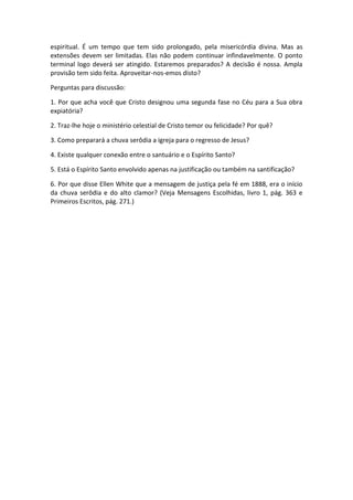 espiritual. É um tempo que tem sido prolongado, pela misericórdia divina. Mas as
extensões devem ser limitadas. Elas não podem continuar infindavelmente. O ponto
terminal logo deverá ser atingido. Estaremos preparados? A decisão é nossa. Ampla
provisão tem sido feita. Aproveitar-nos-emos disto?

Perguntas para discussão:

1. Por que acha você que Cristo designou uma segunda fase no Céu para a Sua obra
expiatória?

2. Traz-lhe hoje o ministério celestial de Cristo temor ou felicidade? Por quê?

3. Como preparará a chuva serôdia a igreja para o regresso de Jesus?

4. Existe qualquer conexão entre o santuário e o Espírito Santo?

5. Está o Espírito Santo envolvido apenas na justificação ou também na santificação?

6. Por que disse Ellen White que a mensagem de justiça pela fé em 1888, era o início
da chuva serôdia e do alto clamor? (Veja Mensagens Escolhidas, livro 1, pág. 363 e
Primeiros Escritos, pág. 271.)
 