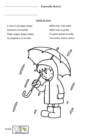 ----------------------------------------   Expressão Musical


----------------------------------------

                                      Canção da chuva

  A chuva é um pingue, pingue                      Molha tudo, tudo molha

  Constante e brincalhão                           Molha tudo no jardim

  Pingue, pingue, pingue, pingue                   E a gente quando se molha

  Vai pingando e cai no chão.                      Faz atchim, atchim, atchim.




Tarefa:
 