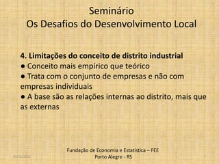 Seminário
       Os Desafios do Desenvolvimento Local

    4. Limitações do conceito de distrito industrial
    ● Conceito mais empírico que teórico
    ● Trata com o conjunto de empresas e não com
    empresas individuais
    ● A base são as relações internas ao distrito, mais que
    as externas




                 Fundação de Economia e Estatística – FEE
01/12/2011                  Porto Alegre - RS               7
 