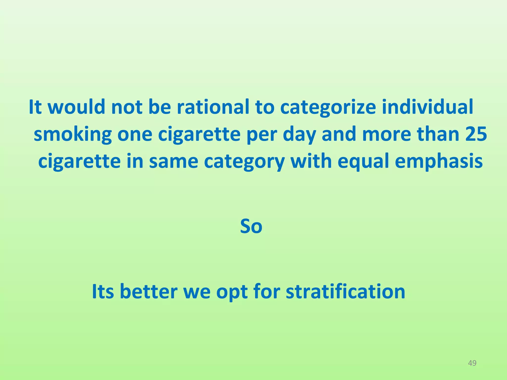 It would not be rational to categorize individual
smoking one cigarette per day and more than 25
cigarette in same category with equal emphasis
So
Its better we opt for stratification
49
 