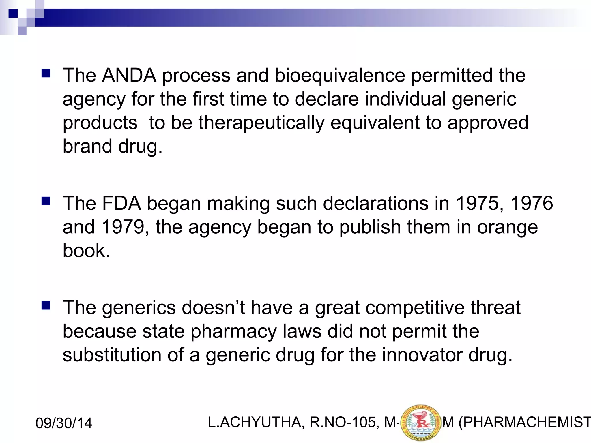  The ANDA process and bioequivalence permitted the 
agency for the first time to declare individual generic 
products to be therapeutically equivalent to approved 
brand drug. 
 The FDA began making such declarations in 1975, 1976 
and 1979, the agency began to publish them in orange 
book. 
 The generics doesn’t have a great competitive threat 
because state pharmacy laws did not permit the 
substitution of a generic drug for the innovator drug. 
L.ACHYUTHA, 09/30/14 R.NO-105, M-PHA1R0M (PHARMACHEMISTRY) 
 