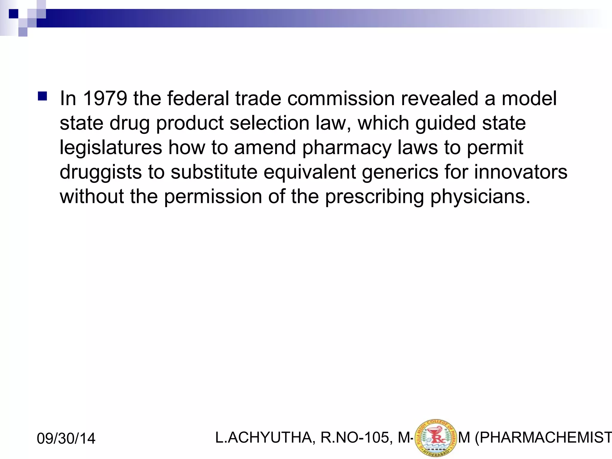  In 1979 the federal trade commission revealed a model 
state drug product selection law, which guided state 
legislatures how to amend pharmacy laws to permit 
druggists to substitute equivalent generics for innovators 
without the permission of the prescribing physicians. 
L.ACHYUTHA, 09/30/14 R.NO-105, M-PHA1R1M (PHARMACHEMISTRY) 
 
