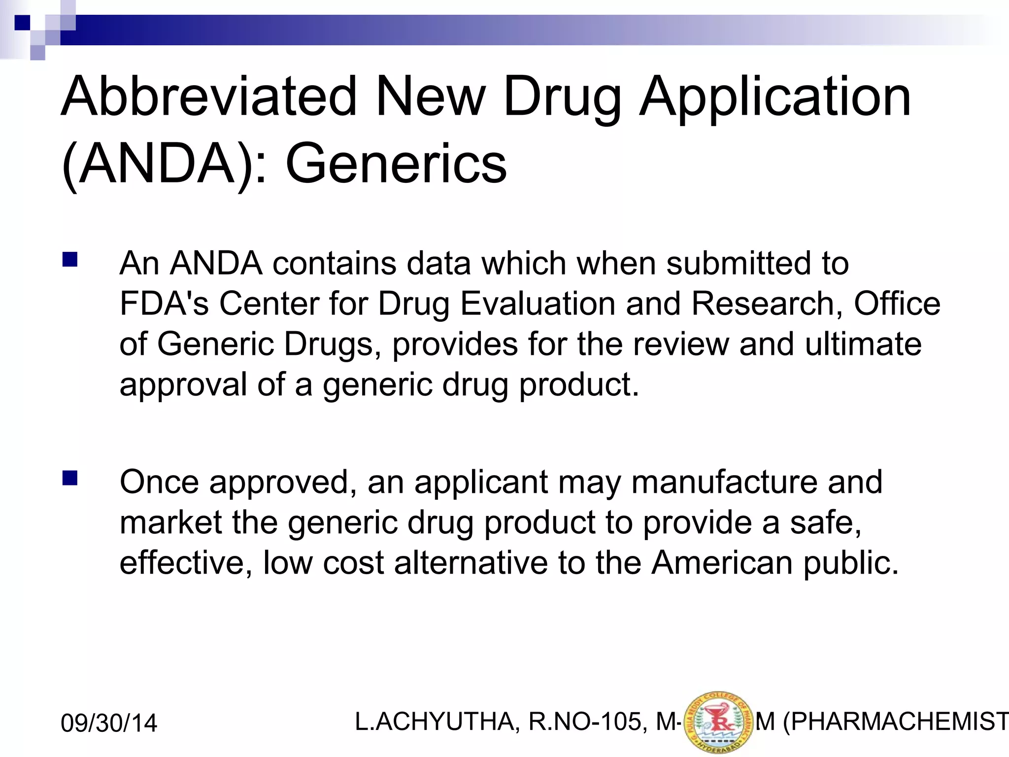 Abbreviated New Drug Application 
(ANDA): Generics 
 An ANDA contains data which when submitted to 
FDA's Center for Drug Evaluation and Research, Office 
of Generic Drugs, provides for the review and ultimate 
approval of a generic drug product. 
 Once approved, an applicant may manufacture and 
market the generic drug product to provide a safe, 
effective, low cost alternative to the American public. 
L.ACHYUTHA, 09/30/14 R.NO-105, M-PHA1R2M (PHARMACHEMISTRY) 
 