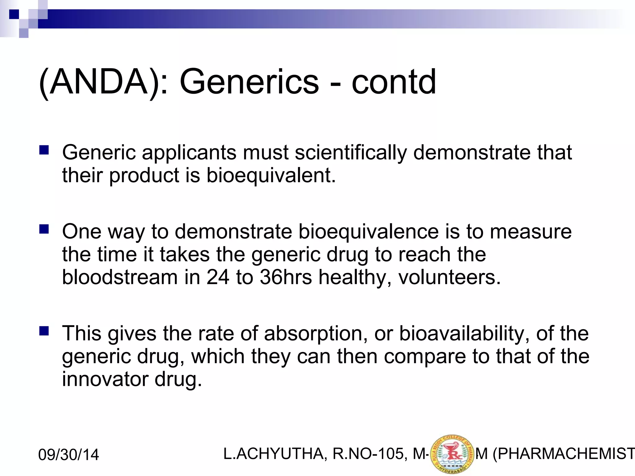 (ANDA): Generics - contd 
 Generic applicants must scientifically demonstrate that 
their product is bioequivalent. 
 One way to demonstrate bioequivalence is to measure 
the time it takes the generic drug to reach the 
bloodstream in 24 to 36hrs healthy, volunteers. 
 This gives the rate of absorption, or bioavailability, of the 
generic drug, which they can then compare to that of the 
innovator drug. 
L.ACHYUTHA, 09/30/14 R.NO-105, M-PHA1R4M (PHARMACHEMISTRY) 
 