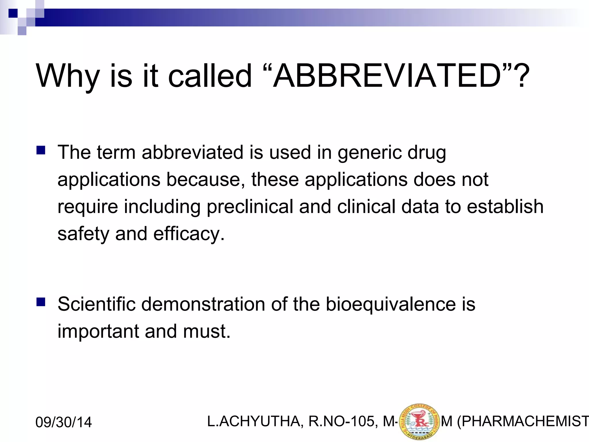 Why is it called “ABBREVIATED”? 
 The term abbreviated is used in generic drug 
applications because, these applications does not 
require including preclinical and clinical data to establish 
safety and efficacy. 
 Scientific demonstration of the bioequivalence is 
important and must. 
L.ACHYUTHA, 09/30/14 R.NO-105, M-PHA1R5M (PHARMACHEMISTRY) 
 