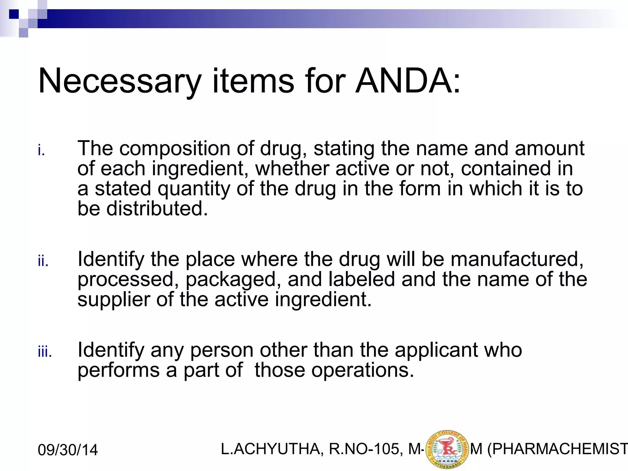 Necessary items for ANDA: 
i. The composition of drug, stating the name and amount 
of each ingredient, whether active or not, contained in 
a stated quantity of the drug in the form in which it is to 
be distributed. 
ii. Identify the place where the drug will be manufactured, 
processed, packaged, and labeled and the name of the 
supplier of the active ingredient. 
iii. Identify any person other than the applicant who 
performs a part of those operations. 
L.ACHYUTHA, 09/30/14 R.NO-105, M-PHA1R6M (PHARMACHEMISTRY) 
 