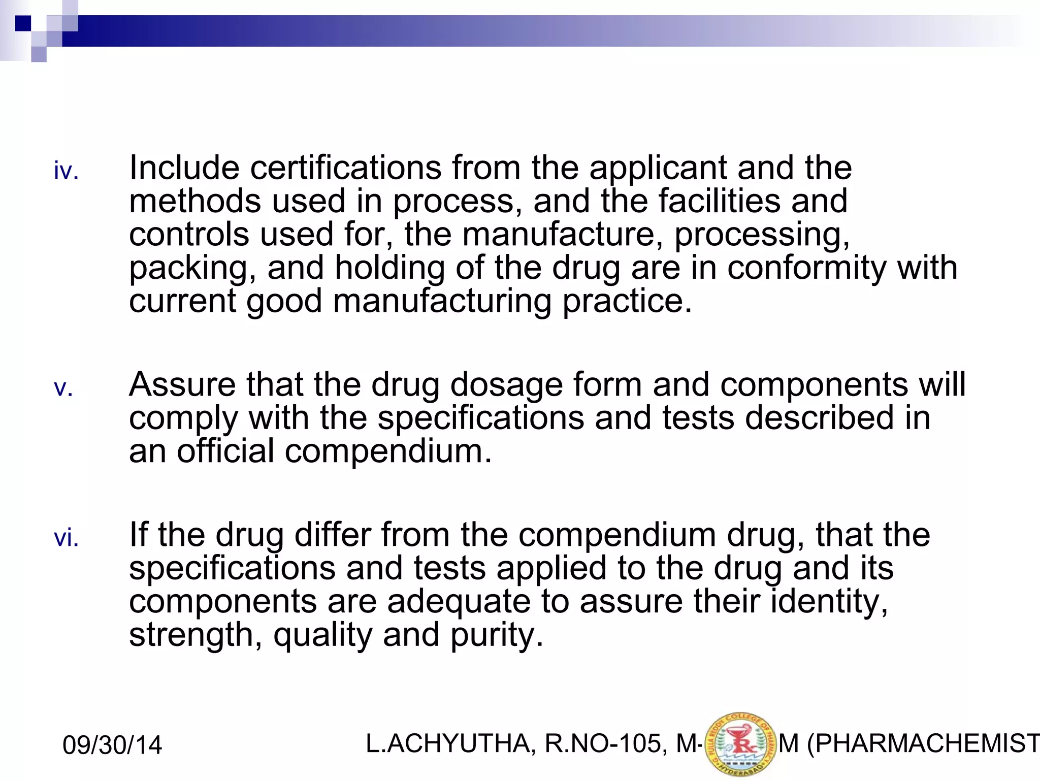 iv. Include certifications from the applicant and the 
methods used in process, and the facilities and 
controls used for, the manufacture, processing, 
packing, and holding of the drug are in conformity with 
current good manufacturing practice. 
v. Assure that the drug dosage form and components will 
comply with the specifications and tests described in 
an official compendium. 
vi. If the drug differ from the compendium drug, that the 
specifications and tests applied to the drug and its 
components are adequate to assure their identity, 
strength, quality and purity. 
L.ACHYUTHA, 09/30/14 R.NO-105, M-PHA1R7M (PHARMACHEMISTRY) 
 
