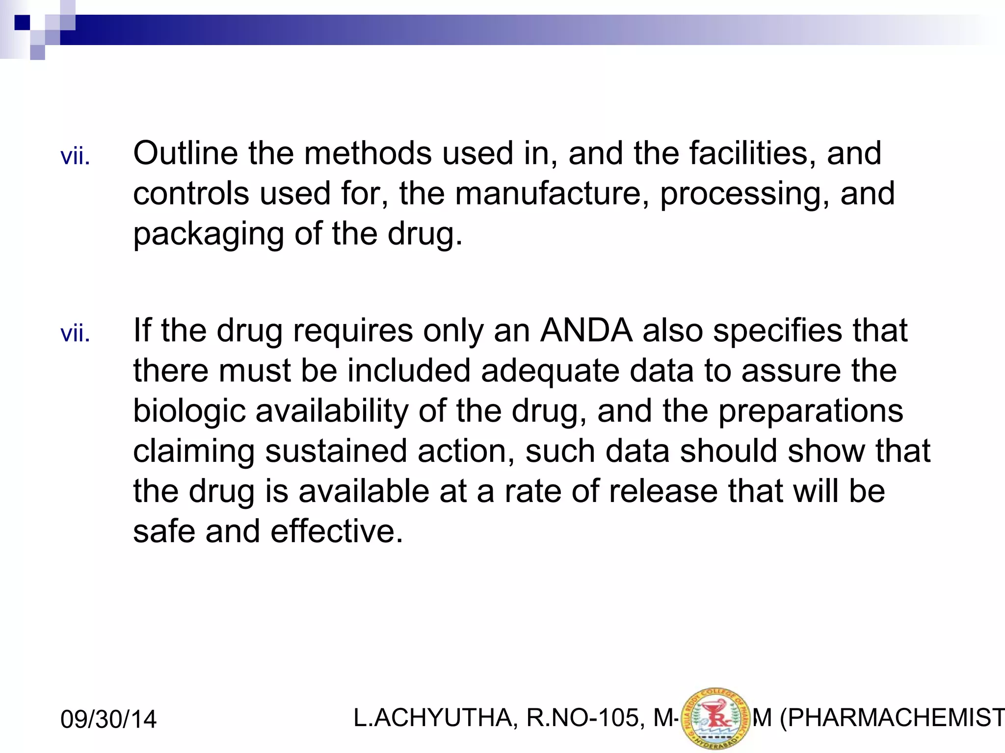 vii. Outline the methods used in, and the facilities, and 
controls used for, the manufacture, processing, and 
packaging of the drug. 
vii. If the drug requires only an ANDA also specifies that 
there must be included adequate data to assure the 
biologic availability of the drug, and the preparations 
claiming sustained action, such data should show that 
the drug is available at a rate of release that will be 
safe and effective. 
L.ACHYUTHA, 09/30/14 R.NO-105, M-PHA1R8M (PHARMACHEMISTRY) 
 