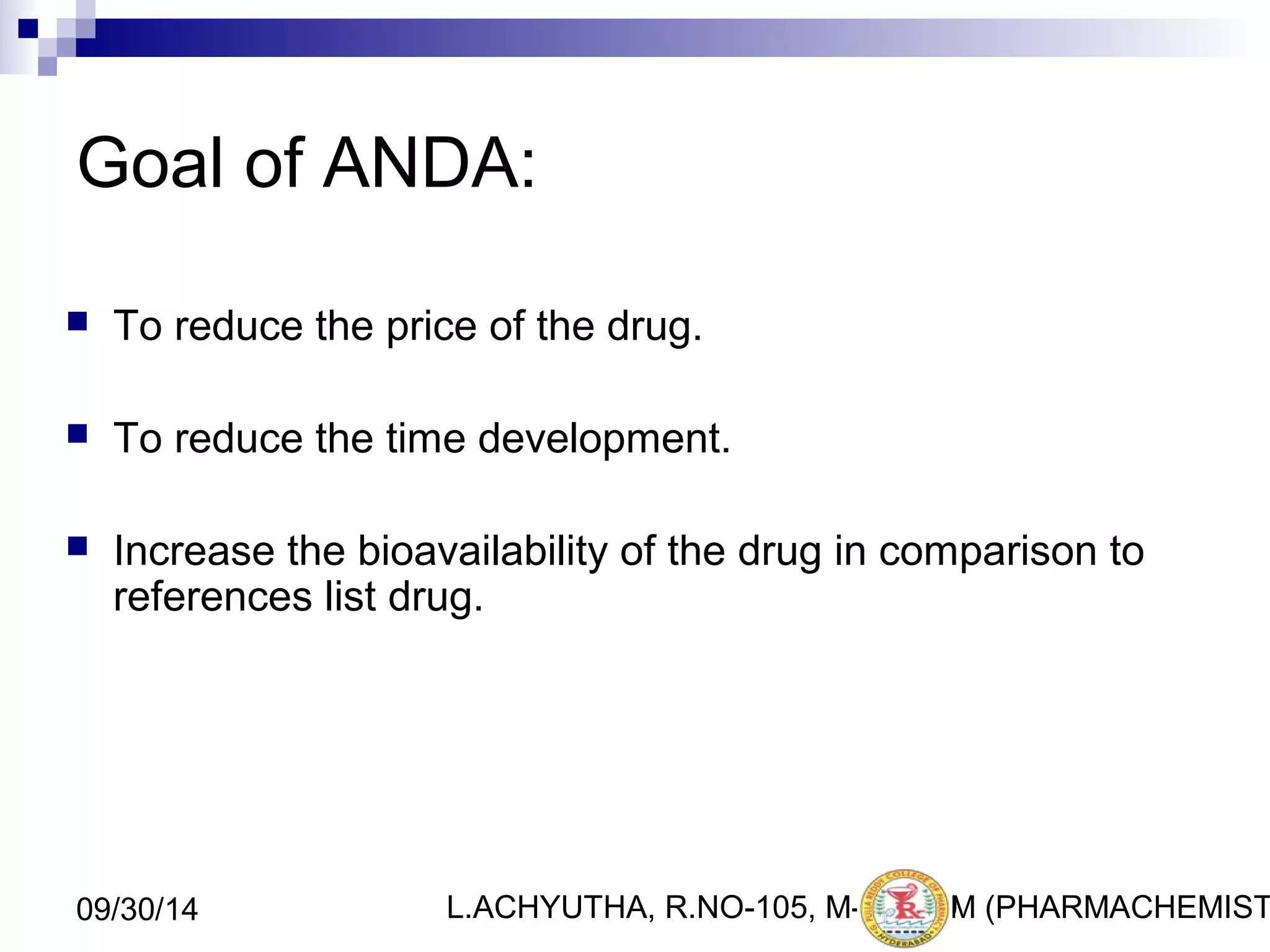 Goal of ANDA: 
 To reduce the price of the drug. 
 To reduce the time development. 
 Increase the bioavailability of the drug in comparison to 
references list drug. 
L.ACHYUTHA, 09/30/14 R.NO-105, M-PHA1R9M (PHARMACHEMISTRY) 
 