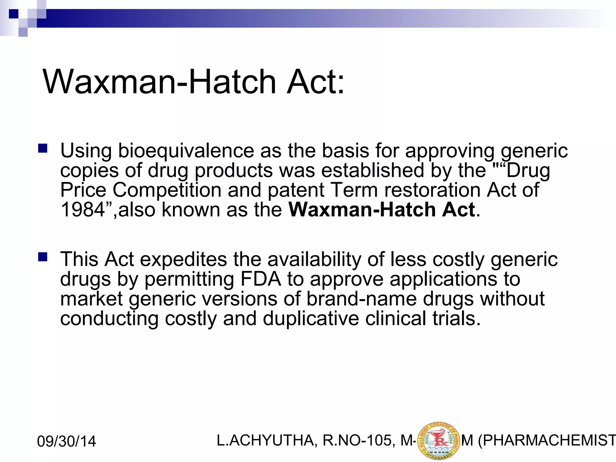 Waxman-Hatch Act: 
 Using bioequivalence as the basis for approving generic 
copies of drug products was established by the "“Drug 
Price Competition and patent Term restoration Act of 
1984”,also known as the Waxman-Hatch Act. 
 This Act expedites the availability of less costly generic 
drugs by permitting FDA to approve applications to 
market generic versions of brand-name drugs without 
conducting costly and duplicative clinical trials. 
L.ACHYUTHA, 09/30/14 R.NO-105, M-PHA2R0M (PHARMACHEMISTRY) 
 