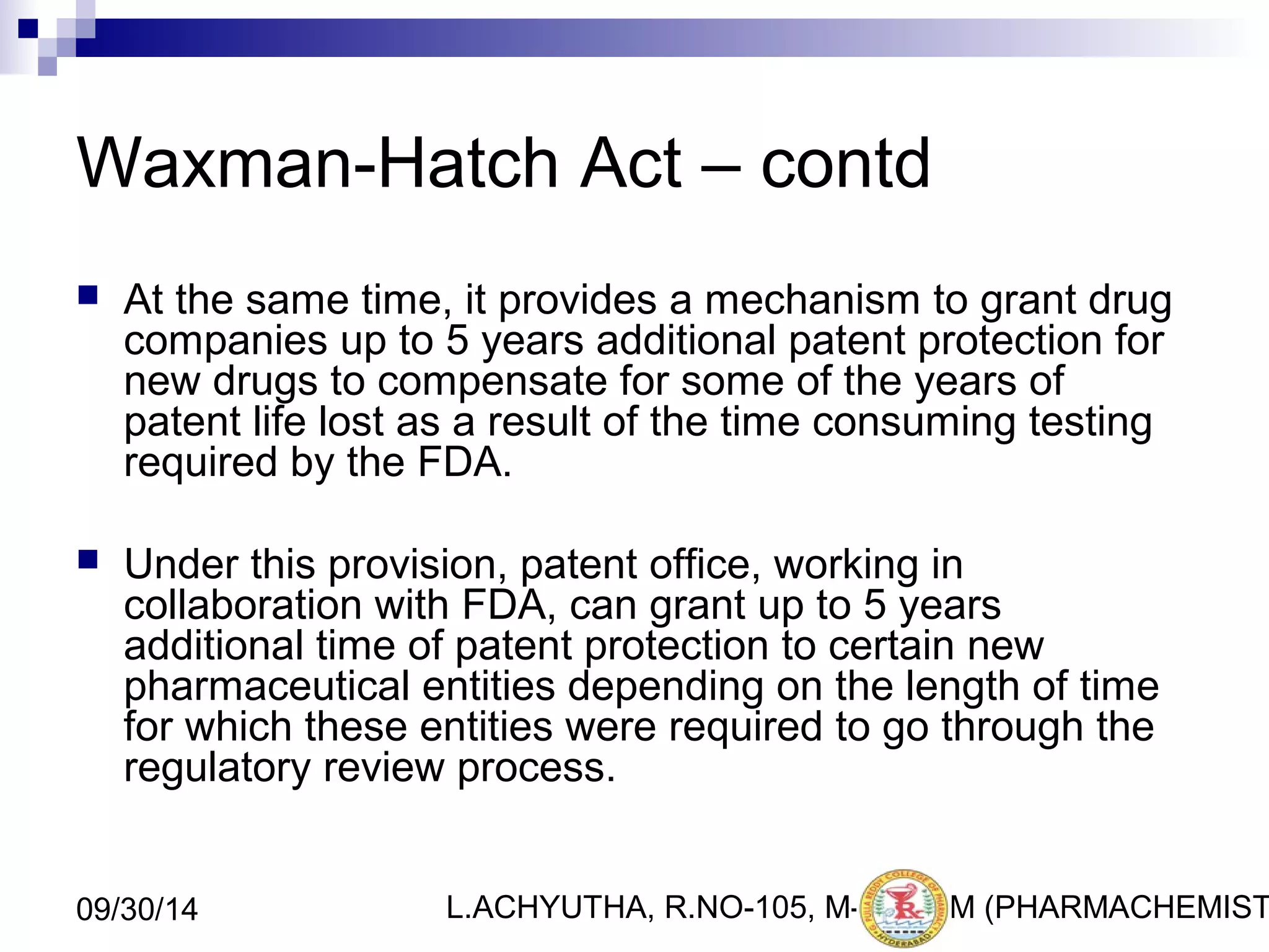 Waxman-Hatch Act – contd 
 At the same time, it provides a mechanism to grant drug 
companies up to 5 years additional patent protection for 
new drugs to compensate for some of the years of 
patent life lost as a result of the time consuming testing 
required by the FDA. 
 Under this provision, patent office, working in 
collaboration with FDA, can grant up to 5 years 
additional time of patent protection to certain new 
pharmaceutical entities depending on the length of time 
for which these entities were required to go through the 
regulatory review process. 
L.ACHYUTHA, 09/30/14 R.NO-105, M-PHA2R1M (PHARMACHEMISTRY) 
 