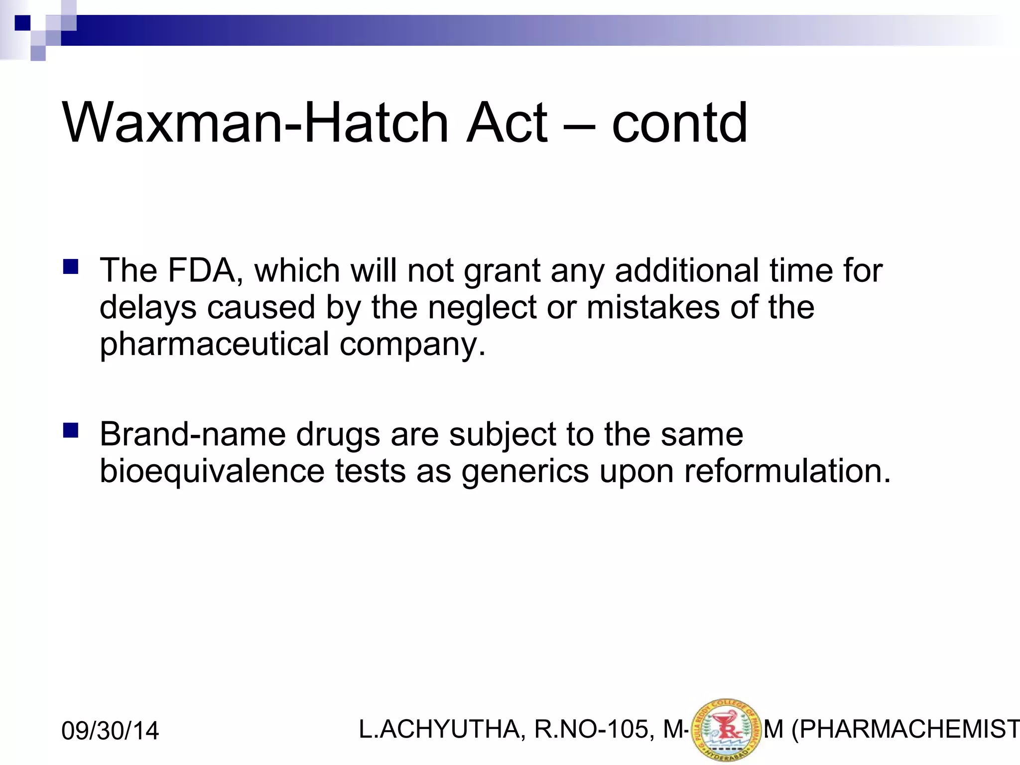 Waxman-Hatch Act – contd 
 The FDA, which will not grant any additional time for 
delays caused by the neglect or mistakes of the 
pharmaceutical company. 
 Brand-name drugs are subject to the same 
bioequivalence tests as generics upon reformulation. 
L.ACHYUTHA, 09/30/14 R.NO-105, M-PHA2R2M (PHARMACHEMISTRY) 
 