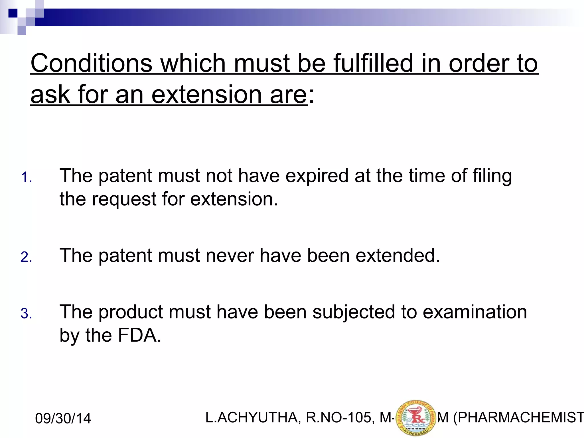 Conditions which must be fulfilled in order to 
ask for an extension are: 
1. The patent must not have expired at the time of filing 
the request for extension. 
2. The patent must never have been extended. 
3. The product must have been subjected to examination 
by the FDA. 
L.ACHYUTHA, 09/30/14 R.NO-105, M-PHA2R3M (PHARMACHEMISTRY) 
 