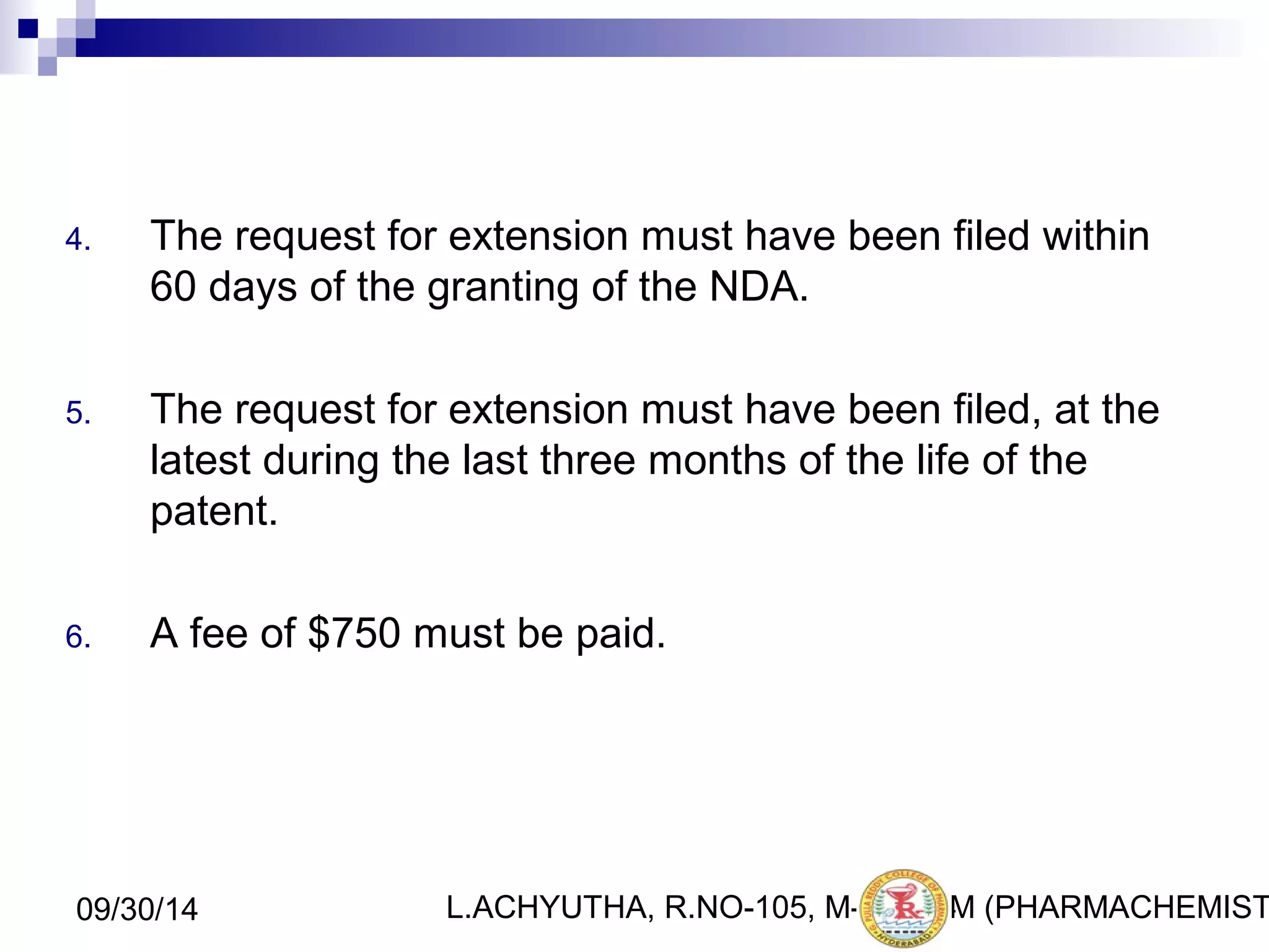 4. The request for extension must have been filed within 
60 days of the granting of the NDA. 
5. The request for extension must have been filed, at the 
latest during the last three months of the life of the 
patent. 
6. A fee of $750 must be paid. 
L.ACHYUTHA, 09/30/14 R.NO-105, M-PHA2R4M (PHARMACHEMISTRY) 
 
