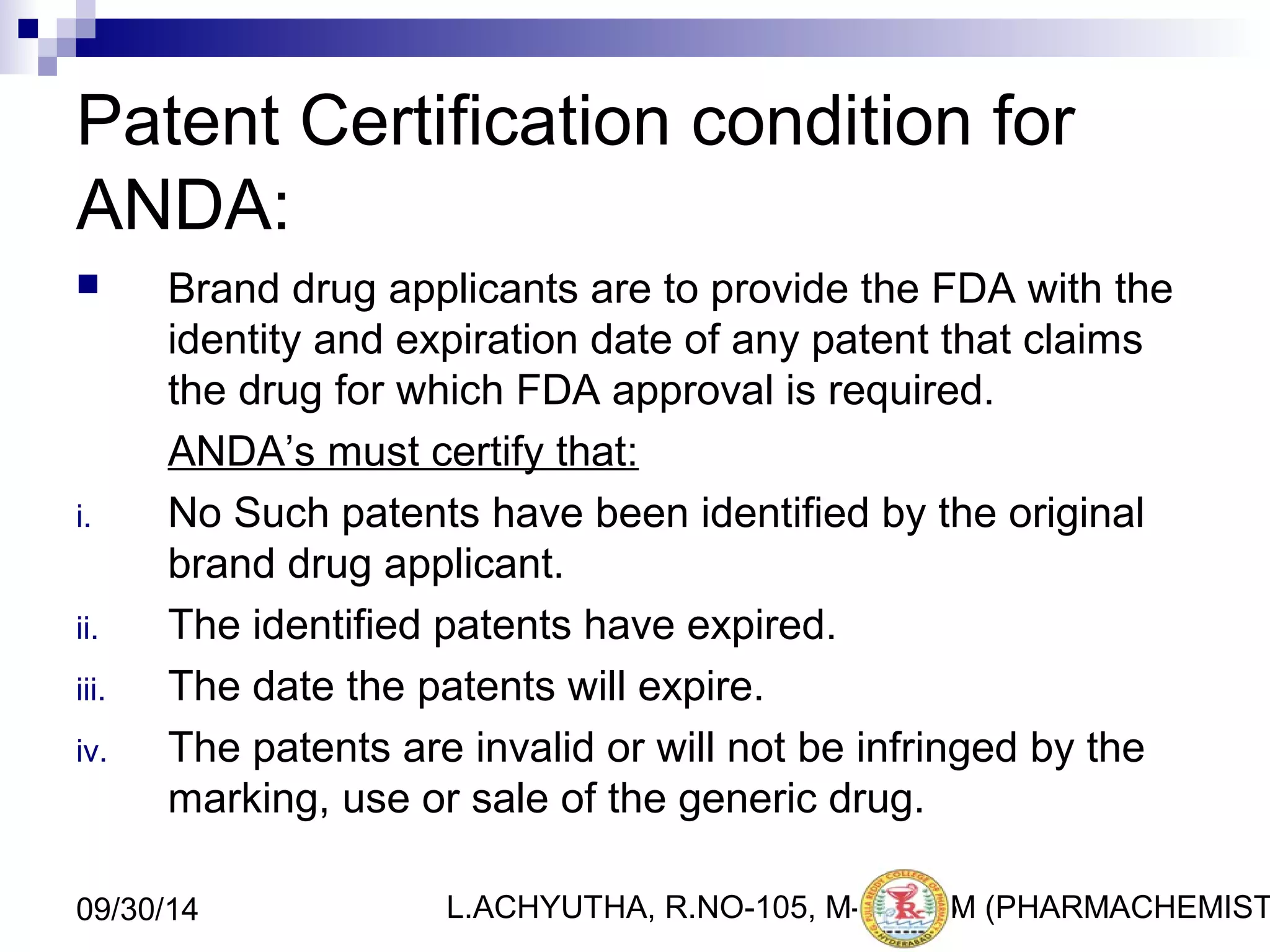 Patent Certification condition for 
ANDA: 
 Brand drug applicants are to provide the FDA with the 
identity and expiration date of any patent that claims 
the drug for which FDA approval is required. 
ANDA’s must certify that: 
i. No Such patents have been identified by the original 
brand drug applicant. 
ii. The identified patents have expired. 
iii. The date the patents will expire. 
iv. The patents are invalid or will not be infringed by the 
marking, use or sale of the generic drug. 
L.ACHYUTHA, 09/30/14 R.NO-105, M-PHA2R5M (PHARMACHEMISTRY) 
 