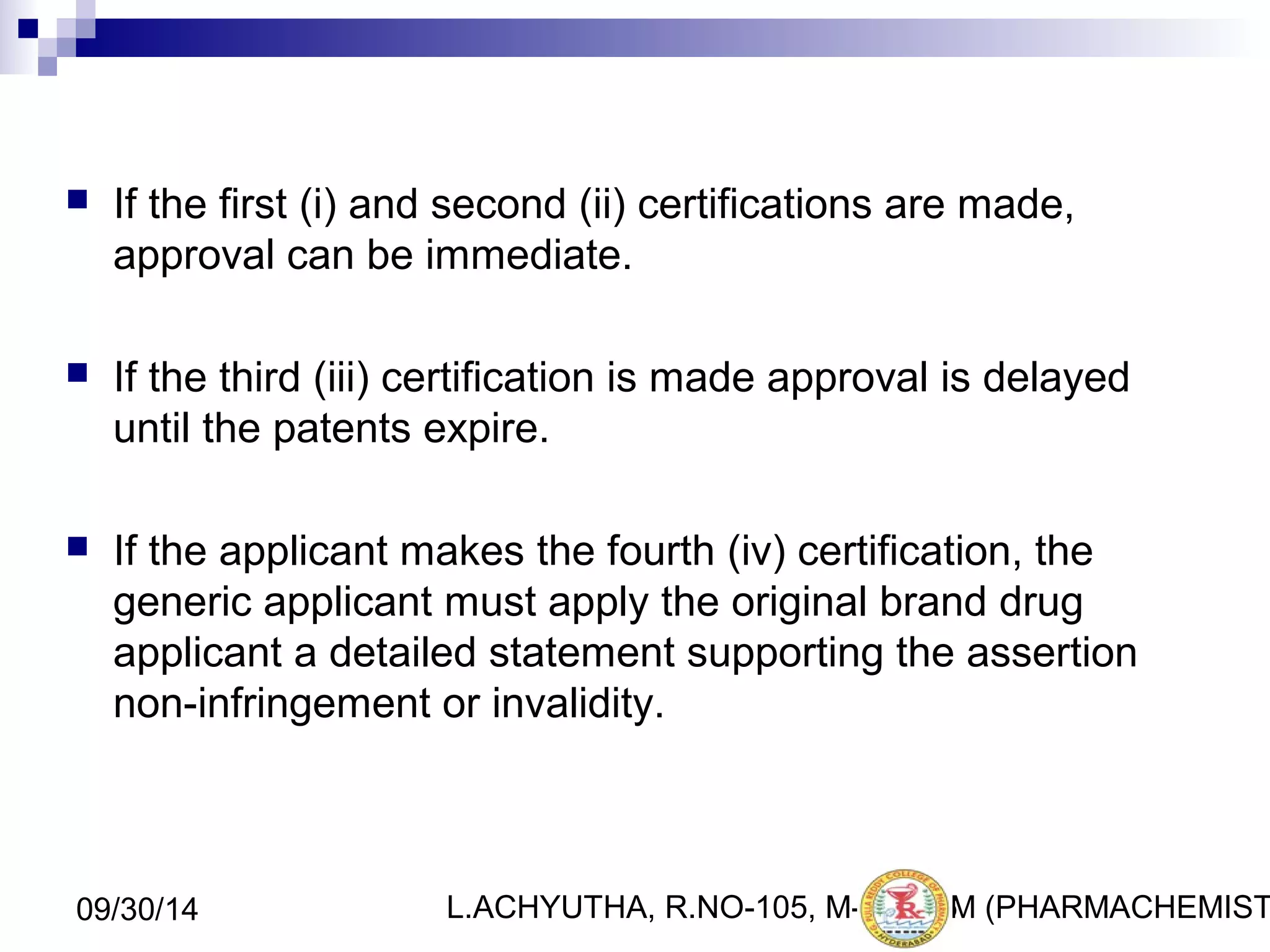  If the first (i) and second (ii) certifications are made, 
approval can be immediate. 
 If the third (iii) certification is made approval is delayed 
until the patents expire. 
 If the applicant makes the fourth (iv) certification, the 
generic applicant must apply the original brand drug 
applicant a detailed statement supporting the assertion 
non-infringement or invalidity. 
L.ACHYUTHA, 09/30/14 R.NO-105, M-PHA2R6M (PHARMACHEMISTRY) 
 