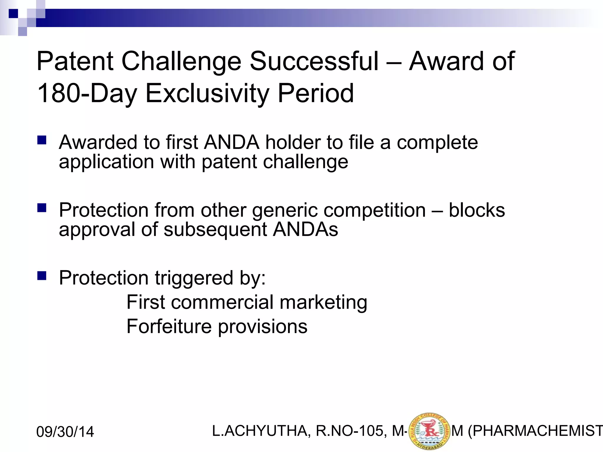 Patent Challenge Successful – Award of 
180-Day Exclusivity Period 
 Awarded to first ANDA holder to file a complete 
application with patent challenge 
 Protection from other generic competition – blocks 
approval of subsequent ANDAs 
 Protection triggered by: 
First commercial marketing 
Forfeiture provisions 
L.ACHYUTHA, 09/30/14 R.NO-105, M-PHA2R7M (PHARMACHEMISTRY) 
 