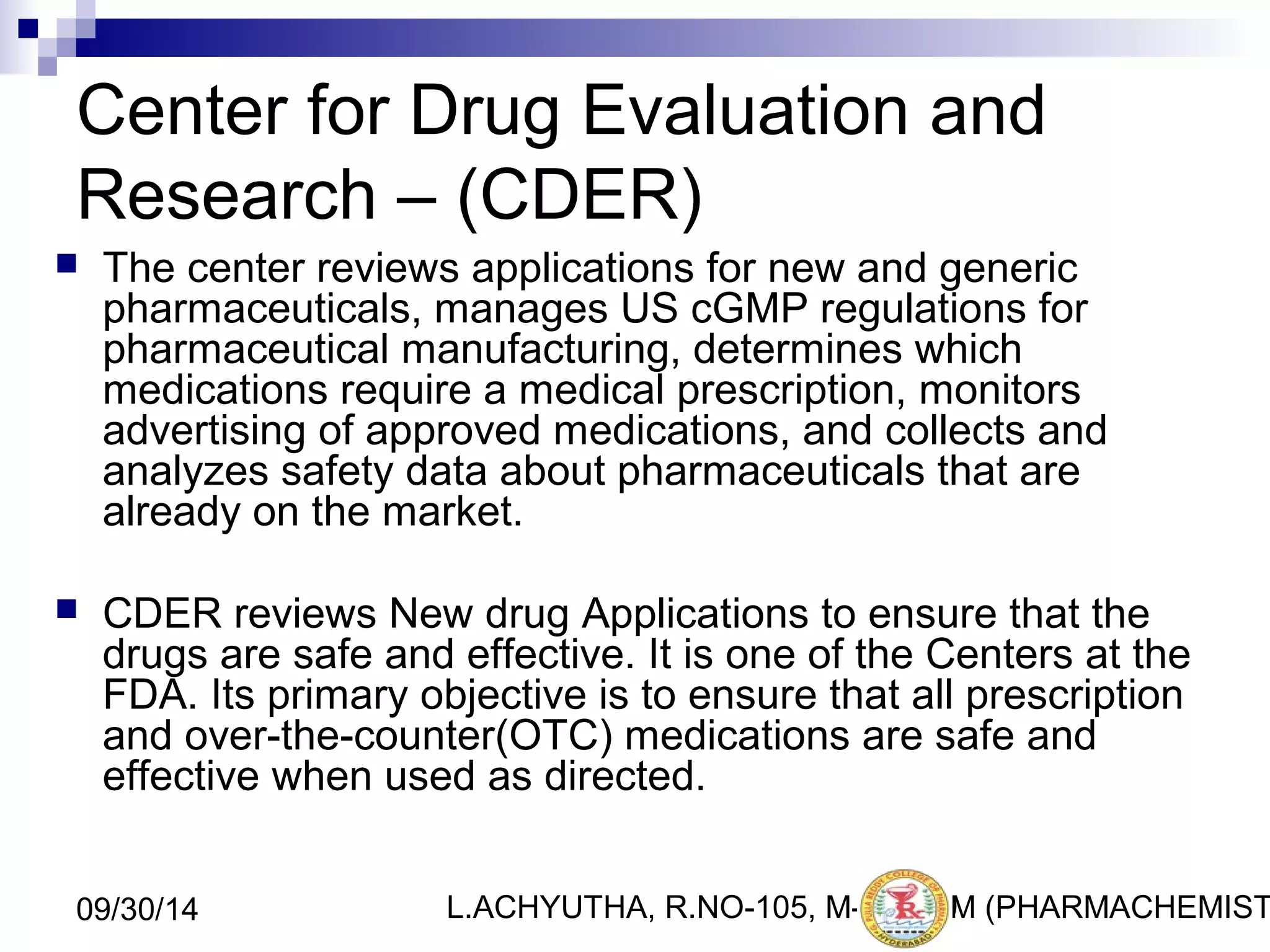 Center for Drug Evaluation and 
Research – (CDER) 
 The center reviews applications for new and generic 
pharmaceuticals, manages US cGMP regulations for 
pharmaceutical manufacturing, determines which 
medications require a medical prescription, monitors 
advertising of approved medications, and collects and 
analyzes safety data about pharmaceuticals that are 
already on the market. 
 CDER reviews New drug Applications to ensure that the 
drugs are safe and effective. It is one of the Centers at the 
FDA. Its primary objective is to ensure that all prescription 
and over-the-counter(OTC) medications are safe and 
effective when used as directed. 
L.ACHYUTHA, 09/30/14 R.NO-105, M-PHA2R9M (PHARMACHEMISTRY) 
 