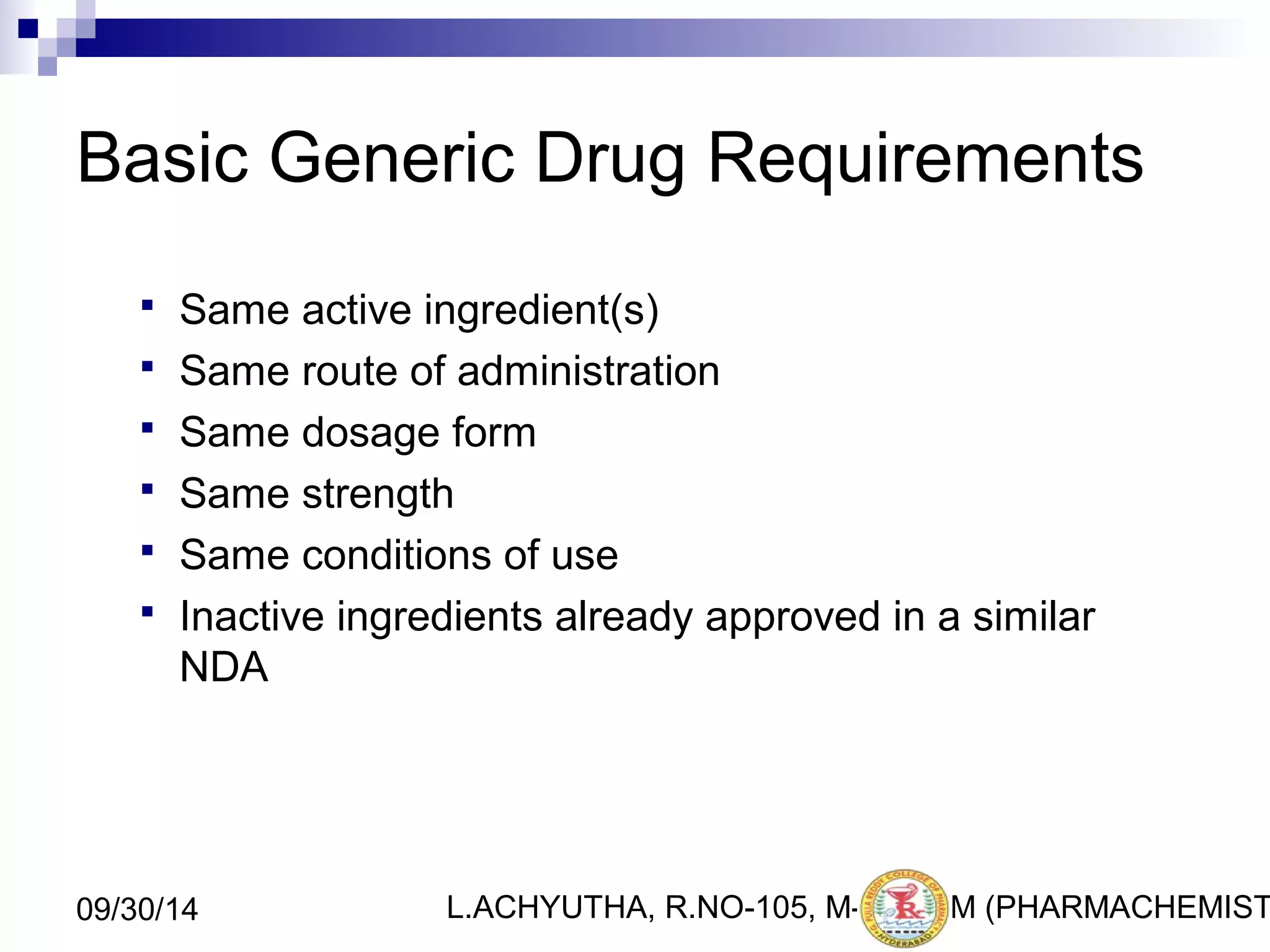 Basic Generic Drug Requirements 
 Same active ingredient(s) 
 Same route of administration 
 Same dosage form 
 Same strength 
 Same conditions of use 
 Inactive ingredients already approved in a similar 
NDA 
L.ACHYUTHA, 09/30/14 R.NO-105, M-PHA3RM (PHARMACHEMISTRY) 
 