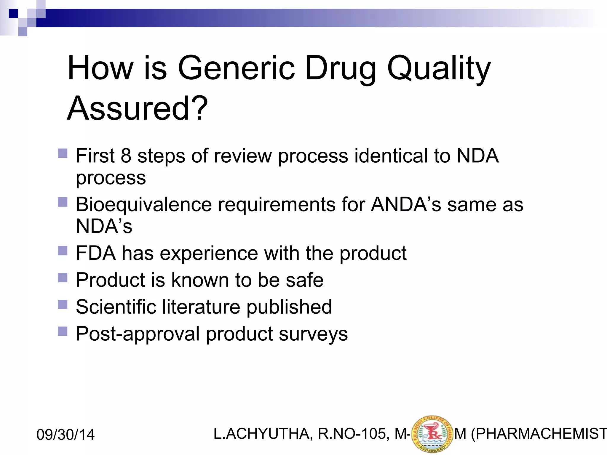 How is Generic Drug Quality 
Assured? 
 First 8 steps of review process identical to NDA 
process 
 Bioequivalence requirements for ANDA’s same as 
NDA’s 
 FDA has experience with the product 
 Product is known to be safe 
 Scientific literature published 
 Post-approval product surveys 
L.ACHYUTHA, 09/30/14 R.NO-105, M-PHA3R1M (PHARMACHEMISTRY) 
 
