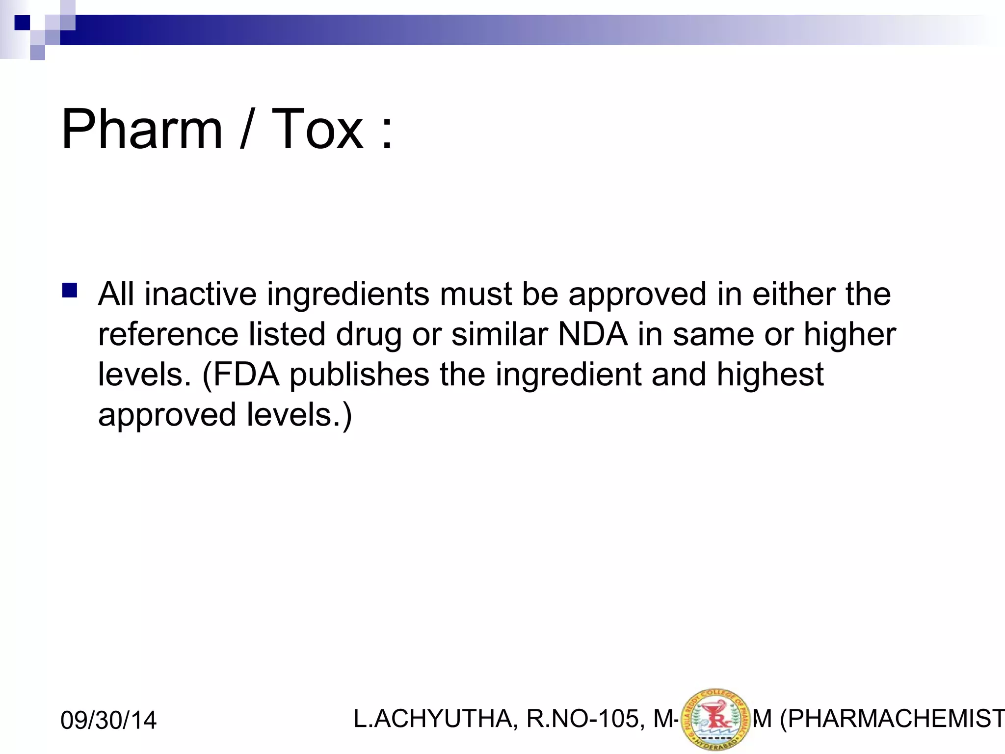 Pharm / Tox : 
 All inactive ingredients must be approved in either the 
reference listed drug or similar NDA in same or higher 
levels. (FDA publishes the ingredient and highest 
approved levels.) 
L.ACHYUTHA, 09/30/14 R.NO-105, M-PHA3R3M (PHARMACHEMISTRY) 
 