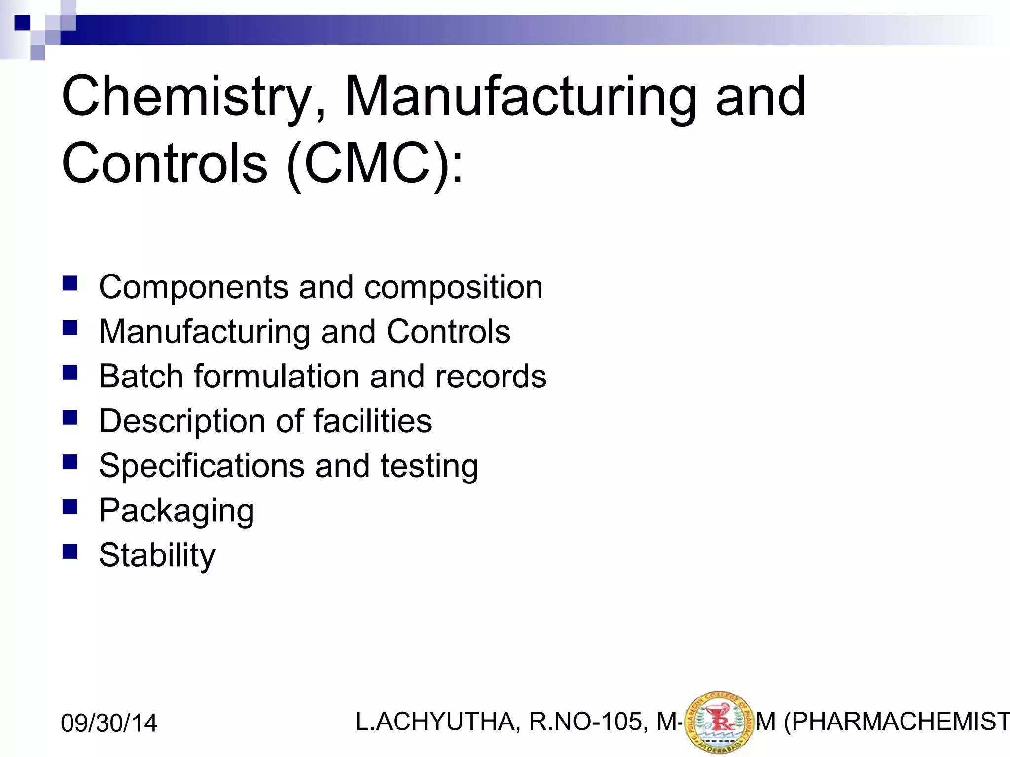 Chemistry, Manufacturing and 
Controls (CMC): 
 Components and composition 
 Manufacturing and Controls 
 Batch formulation and records 
 Description of facilities 
 Specifications and testing 
 Packaging 
 Stability 
L.ACHYUTHA, 09/30/14 R.NO-105, M-PHA3R4M (PHARMACHEMISTRY) 
 