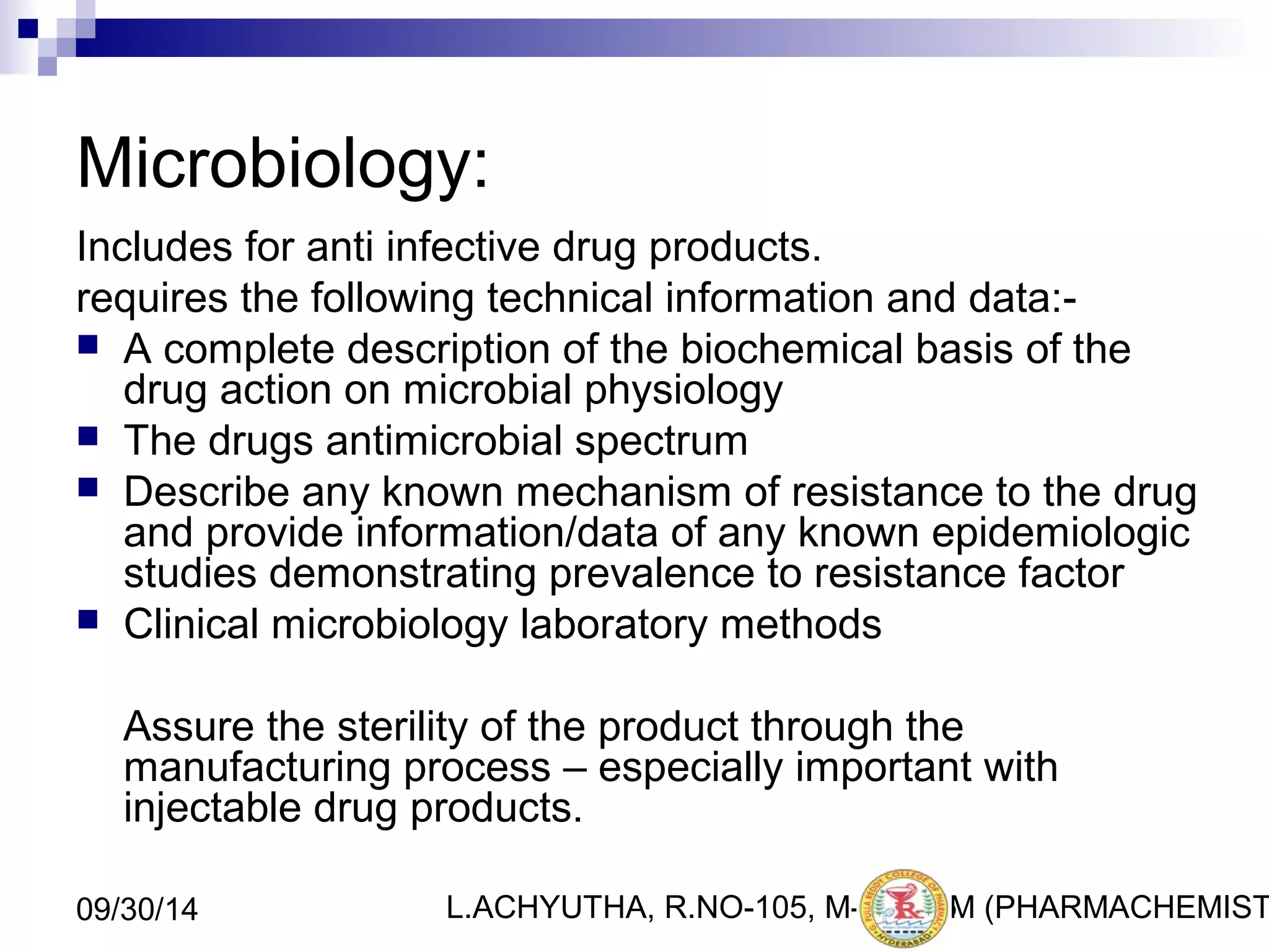 Microbiology: 
Includes for anti infective drug products. 
requires the following technical information and data:- 
 A complete description of the biochemical basis of the 
drug action on microbial physiology 
 The drugs antimicrobial spectrum 
 Describe any known mechanism of resistance to the drug 
and provide information/data of any known epidemiologic 
studies demonstrating prevalence to resistance factor 
 Clinical microbiology laboratory methods 
Assure the sterility of the product through the 
manufacturing process – especially important with 
injectable drug products. 
L.ACHYUTHA, 09/30/14 R.NO-105, M-PHA3R5M (PHARMACHEMISTRY) 
 