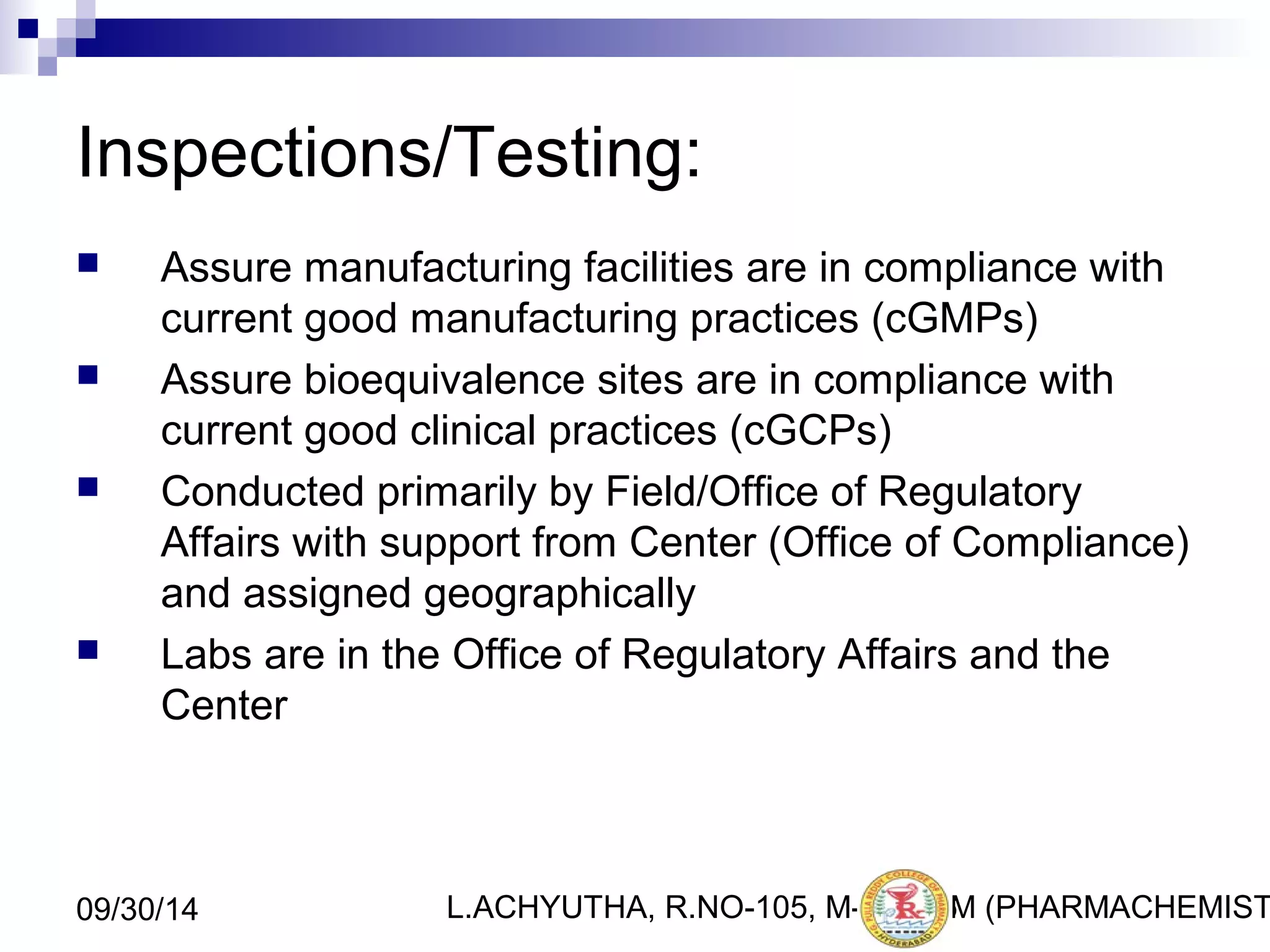 Inspections/Testing: 
 Assure manufacturing facilities are in compliance with 
current good manufacturing practices (cGMPs) 
 Assure bioequivalence sites are in compliance with 
current good clinical practices (cGCPs) 
 Conducted primarily by Field/Office of Regulatory 
Affairs with support from Center (Office of Compliance) 
and assigned geographically 
 Labs are in the Office of Regulatory Affairs and the 
Center 
L.ACHYUTHA, 09/30/14 R.NO-105, M-PHA3R6M (PHARMACHEMISTRY) 
 