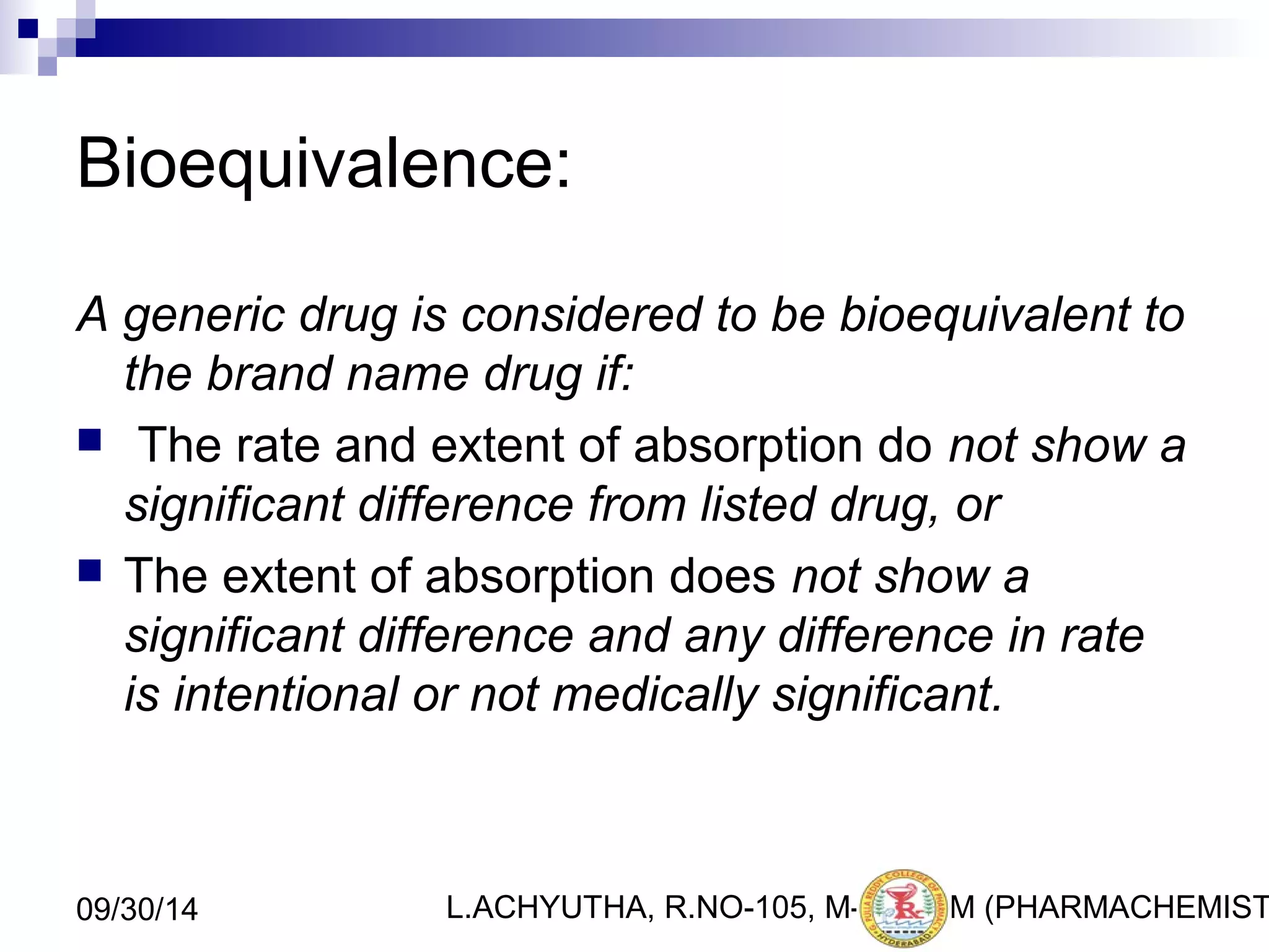 Bioequivalence: 
A generic drug is considered to be bioequivalent to 
the brand name drug if: 
 The rate and extent of absorption do not show a 
significant difference from listed drug, or 
 The extent of absorption does not show a 
significant difference and any difference in rate 
is intentional or not medically significant. 
L.ACHYUTHA, 09/30/14 R.NO-105, M-PHA3R7M (PHARMACHEMISTRY) 
 
