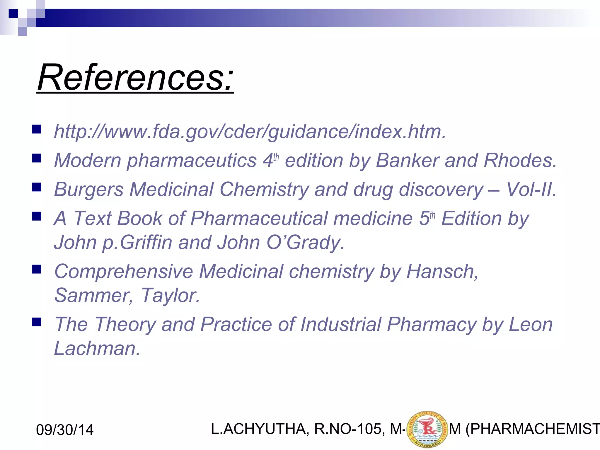 References: 
 http://www.fda.gov/cder/guidance/index.htm. 
 Modern pharmaceutics 4th edition by Banker and Rhodes. 
 Burgers Medicinal Chemistry and drug discovery – Vol-II. 
 A Text Book of Pharmaceutical medicine 5th Edition by 
John p.Griffin and John O’Grady. 
 Comprehensive Medicinal chemistry by Hansch, 
Sammer, Taylor. 
 The Theory and Practice of Industrial Pharmacy by Leon 
Lachman. 
L.ACHYUTHA, 09/30/14 R.NO-105, M-PHA4R1M (PHARMACHEMISTRY) 
 
