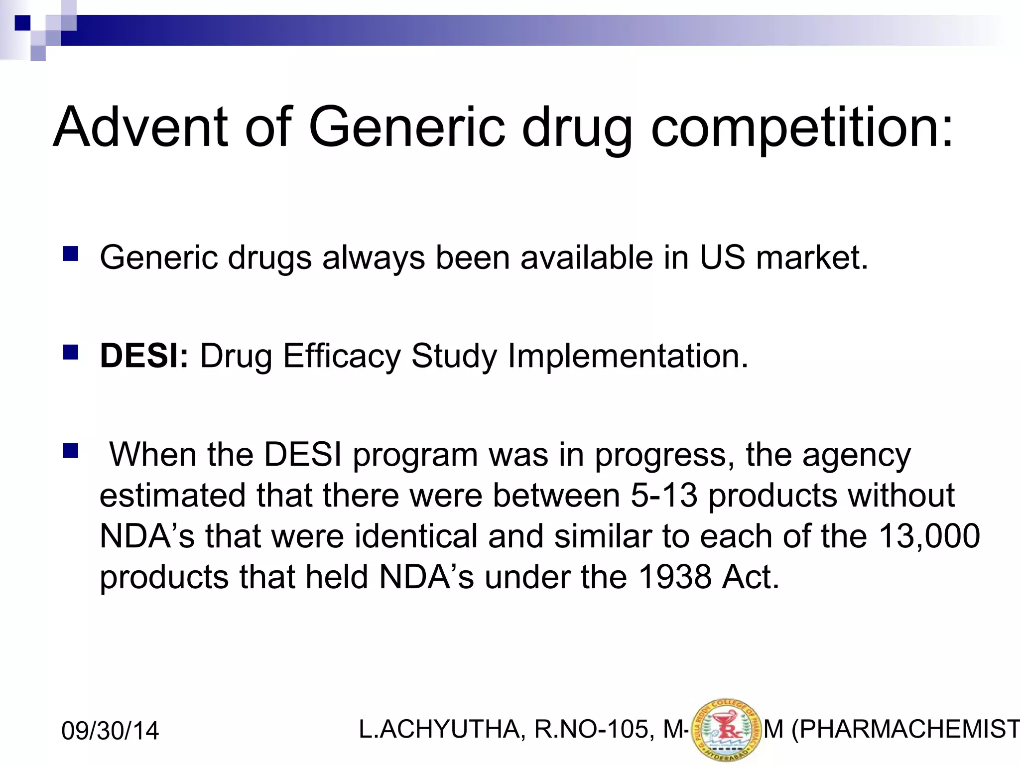 Advent of Generic drug competition: 
 Generic drugs always been available in US market. 
 DESI: Drug Efficacy Study Implementation. 
 When the DESI program was in progress, the agency 
estimated that there were between 5-13 products without 
NDA’s that were identical and similar to each of the 13,000 
products that held NDA’s under the 1938 Act. 
L.ACHYUTHA, 09/30/14 R.NO-105, M-PHA5RM (PHARMACHEMISTRY) 
 