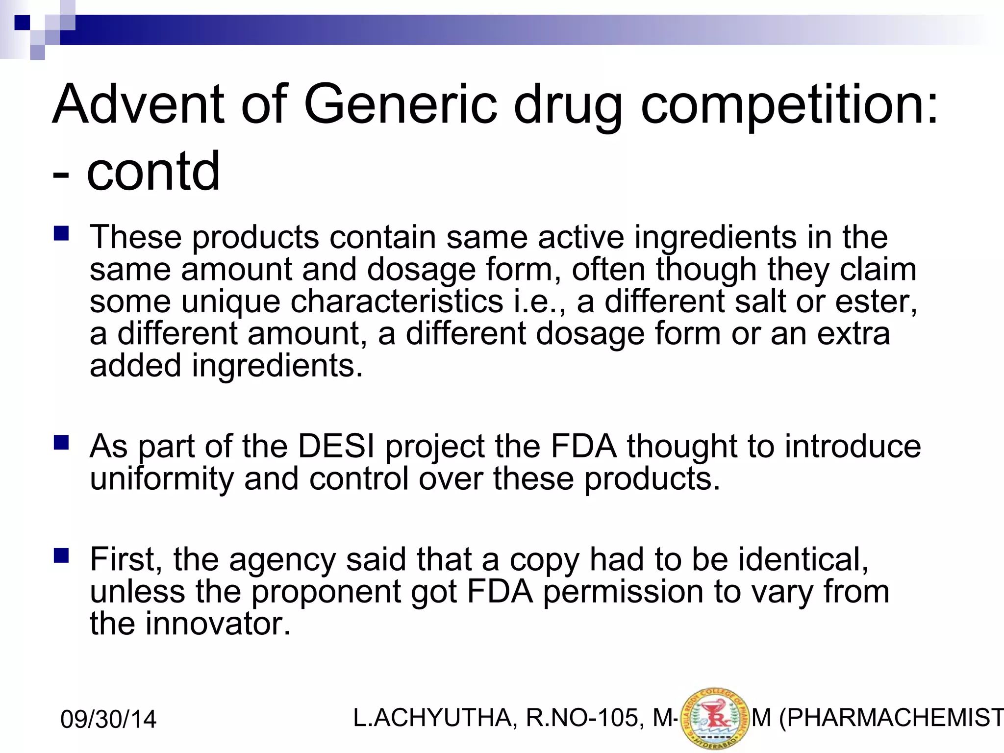 Advent of Generic drug competition: 
- contd 
 These products contain same active ingredients in the 
same amount and dosage form, often though they claim 
some unique characteristics i.e., a different salt or ester, 
a different amount, a different dosage form or an extra 
added ingredients. 
 As part of the DESI project the FDA thought to introduce 
uniformity and control over these products. 
 First, the agency said that a copy had to be identical, 
unless the proponent got FDA permission to vary from 
the innovator. 
L.ACHYUTHA, 09/30/14 R.NO-105, M-PHA6RM (PHARMACHEMISTRY) 
 