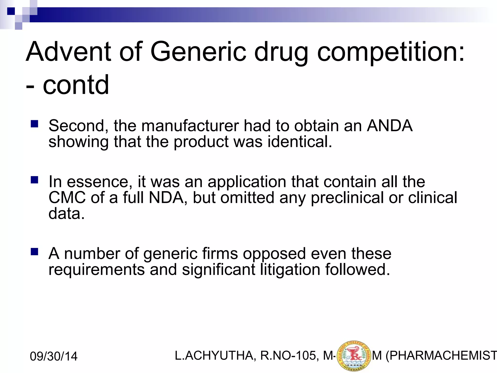 Advent of Generic drug competition: 
- contd 
 Second, the manufacturer had to obtain an ANDA 
showing that the product was identical. 
 In essence, it was an application that contain all the 
CMC of a full NDA, but omitted any preclinical or clinical 
data. 
 A number of generic firms opposed even these 
requirements and significant litigation followed. 
L.ACHYUTHA, 09/30/14 R.NO-105, M-PHA7RM (PHARMACHEMISTRY) 
 
