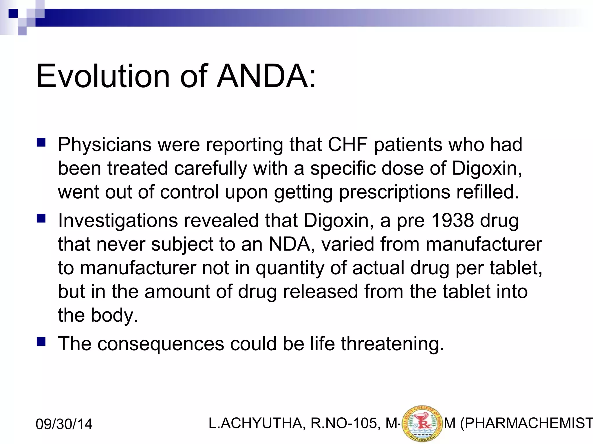Evolution of ANDA: 
 Physicians were reporting that CHF patients who had 
been treated carefully with a specific dose of Digoxin, 
went out of control upon getting prescriptions refilled. 
 Investigations revealed that Digoxin, a pre 1938 drug 
that never subject to an NDA, varied from manufacturer 
to manufacturer not in quantity of actual drug per tablet, 
but in the amount of drug released from the tablet into 
the body. 
 The consequences could be life threatening. 
L.ACHYUTHA, 09/30/14 R.NO-105, M-PHA8RM (PHARMACHEMISTRY) 
 