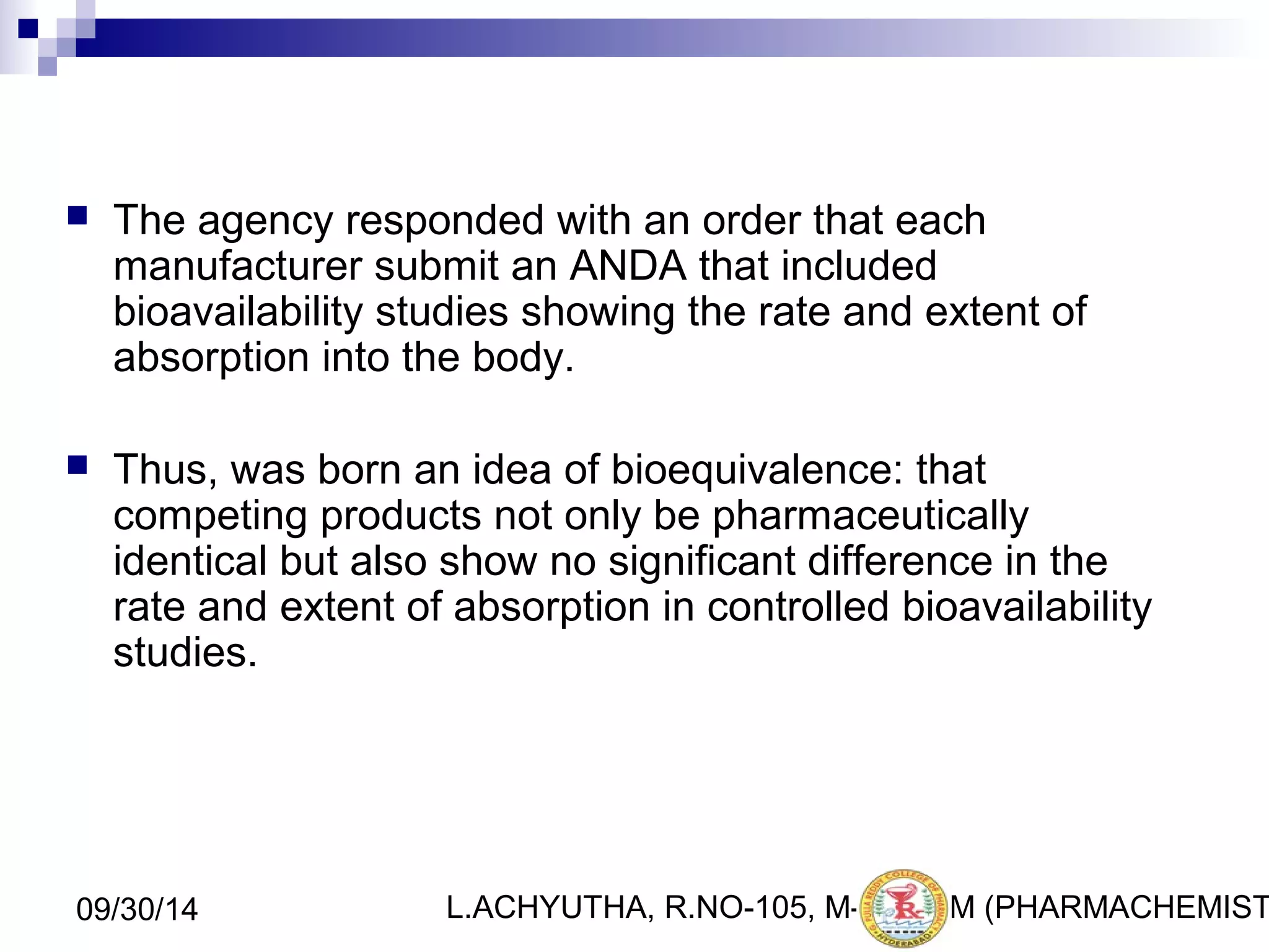  The agency responded with an order that each 
manufacturer submit an ANDA that included 
bioavailability studies showing the rate and extent of 
absorption into the body. 
 Thus, was born an idea of bioequivalence: that 
competing products not only be pharmaceutically 
identical but also show no significant difference in the 
rate and extent of absorption in controlled bioavailability 
studies. 
L.ACHYUTHA, 09/30/14 R.NO-105, M-PHA9RM (PHARMACHEMISTRY) 
 