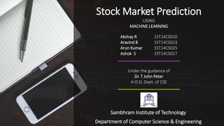 Sambhram Institute of Technology
Department of Computer Science & Engineering
Stock Market Prediction
USING
MACHINE LEARNING
Akshay R 1ST14CS010
Aravind B 1ST14CS023
Arun Kumar 1ST14CS025
Ashok S 1ST14CS027
Under the guidance of
Dr. T John Peter
H.O.D, Dept. of CSE
 