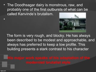 • The Doodhsagar dairy is monstrous, raw, and 
probably one of the first outbursts of what can be 
called Kanvinde’s brutalism.
•  
   The form is very rough, and blocky. He has always 
been described to be modest and approachable, and 
always has preferred to keep a low profile. This 
building presents a stark contrast to his character
His major work speaks of his adaptation of the
modernist/ brutalist style
 