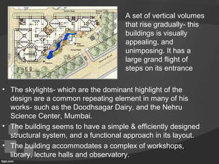 • The skylights- which are the dominant highlight of the
design are a common repeating element in many of his
works- such as the Doodhsagar Dairy, and the Nehru
Science Center, Mumbai.
• The building seems to have a simple & efficiently designed
structural system, and a functional approach in its layout.
• The building accommodates a complex of workshops,
library, lecture halls and observatory.
A set of vertical volumes
that rise gradually- this
buildings is visually
appealing, and
unimposing. It has a
large grand flight of
steps on its entrance
 