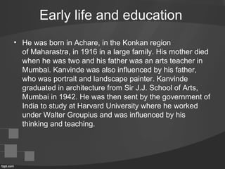 Early life and education
• He was born in Achare, in the Konkan region
of Maharastra, in 1916 in a large family. His mother died
when he was two and his father was an arts teacher in
Mumbai. Kanvinde was also influenced by his father,
who was portrait and landscape painter. Kanvinde
graduated in architecture from Sir J.J. School of Arts,
Mumbai in 1942. He was then sent by the government of
India to study at Harvard University where he worked
under Walter Groupius and was influenced by his
thinking and teaching.
 