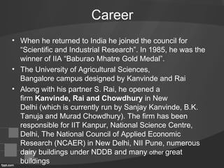 Career
• When he returned to India he joined the council for
“Scientific and Industrial Research”. In 1985, he was the
winner of IIA “Baburao Mhatre Gold Medal”.
• The University of Agricultural Sciences,
Bangalore campus designed by Kanvinde and Rai
• Along with his partner S. Rai, he opened a
firm Kanvinde, Rai and Chowdhury in New
Delhi (which is currently run by Sanjay Kanvinde, B.K.
Tanuja and Murad Chowdhury). The firm has been
responsible for IIT Kanpur, National Science Centre,
Delhi, The National Council of Applied Economic
Research (NCAER) in New Delhi, NII Pune, numerous
dairy buildings under NDDB and many other great
buildings
 
