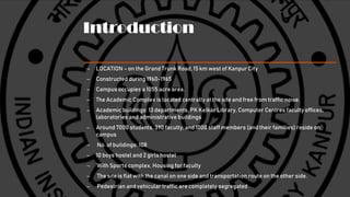 Introduction
– LOCATION – on the Grand Trunk Road, 15 km west of Kanpur City
– Constructed during 1960-1965
– Campus occupies a 1055 acre area.
– The Academic Complex is located centrally at the site and free from traffic noise.
– Academic buildings: 13 departments, PK Kelkar Library, Computer Centres faculty offices,
laboratories and administrative buildings
– Around 7000 students, 390 faculty, and 1000 staff members (and their families) reside on
campus
– No. of buildings: 108
– 10 boys hostel and 2 girls hostel
– With Sports complex, Housing for faculty
– The site is flat with the canal on one side and transportation route on the other side.
– Pedestrian and vehicular traffic are completely segregated
 
