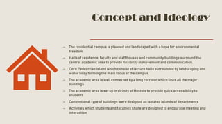 Concept and Ideology
– The residential campus is planned and landscaped with a hope for environmental
freedom.
– Halls of residence, faculty and staff houses and community buildings surround the
central academic area to provide flexibility in movement and communication.
– Core Pedestrian island which consist of lecture halls surrounded by landscaping and
water body forming the main focus of the campus.
– The academic area is well connected by a long corridor which links all the major
buildings
– The academic area is set up in vicinity of Hostels to provide quick accessibility to
students
– Conventional type of buildings were designed as isolated islands of departments
– Activities which students and faculties share are designed to encourage meeting and
interaction
 