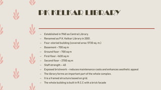 PK KELKAR LIBRARY
– Established in 1960 as Central Library.
– Renamed as P.K. Kelkar Library in 2001.
– Four-storied building (covered area: 5730 sq. m.)
– Basement - 700 sq m
– Ground floor - 700 sq m
– First floor -1630 sq m
– Second floor - 2700 sq m
– Staff strength – 40
– Exposed brickwork - reduces maintenance costs and enhances aesthetic appeal
– The library forms an important part of the whole complex.
– It is a framed structure based on grid.
– The whole building is built in R.C.C with a brick facade.
 