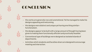 CONCLUSION
– His works are generallyraw and unemotional.Yet he managed to make his
designs appealing and welcoming.
– His designswere distinct and unique yet having one thing similar-
functionalism.
– His designsappear to be built with a large amount of thought havingbeen
given to making them functionally efficient and practically feasible.
– Conventionaltype of buildingswere designedas isolated islands of
departments.
– Activities which students and faculties share are designed to encourage
meeting and interaction.
 
