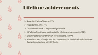 Lifetime achievements
➢ Awarded Padma Shree in 1976.
➢ President IIA (1974-75)
➢ Co-authored book “ campus design in india”.
➢ IIA’s Babu Rao Mhatre gold medal for life time achievement in 1985.
➢ Great masters award from JK Industries Ltd. In 1993.
➢ Was also a part of the jury on the competition for the Indra Gandhi National
Center for arts along wth B.V.Doshi.
 