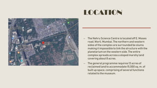LOCATION
– The Nehru Science Centre is located off E. Moses
road, Worli, Mumbai. The northern and western
sides of the complex are surroundedbe slums
makingit impossibleto link the structure with the
planetariumon the western side. The entire
complex spreads across a sloped marshyland
covering about 8 acres.
– The generalprogrammerequires13 acres of
reclaimedland to accommodate15,000 sq. m. of
built up space, comprisingof severalfunctions
relatedto the museum.
 