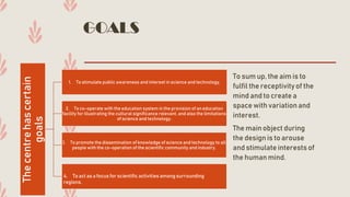 GOALS
To sum up, the aim is to
fulfil the receptivityof the
mind and to create a
space with variationand
interest.
The main object during
the designis to arouse
and stimulate interests of
the human mind.
Thecentrehascertain
goals
1. To stimulate public awareness and interest in science and technology.
2. To co-operate with the education system in the provision of an education
facility for illustrating the cultural significance relevant, and also the limitations
of science and technology.
3. To promote the dissemination of knowledge of science and technology to all
people with the co-operation of the scientific community and industry.
4. To act as a focus for scientific activities among surrounding
regions.
 