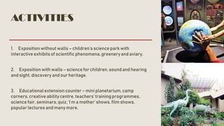 ACTIVITIES
1. Exposition without walls – children’s science park with
interactive exhibits of scientific phenomena,greenery and aviary.
2. Expositionwith walls – science for children, sound and hearing
and sight, discovery and our heritage.
3. Educationalextension counter – mini planetarium,camp
corners, creative ability centre, teachers’ training programmes,
science fair, seminars,quiz, ‘I m a mother’ shows, film shows,
popular lectures and many more.
 