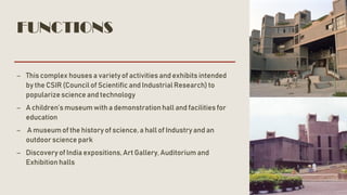 FUNCTIONS
– This complex houses a varietyof activities and exhibits intended
by the CSIR (Council of Scientific and IndustrialResearch) to
popularize science and technology
– A children’s museum with a demonstrationhall and facilities for
education
– A museum of the history of science, a hall of Industry and an
outdoor science park
– Discovery of India expositions, Art Gallery, Auditorium and
Exhibition halls
 